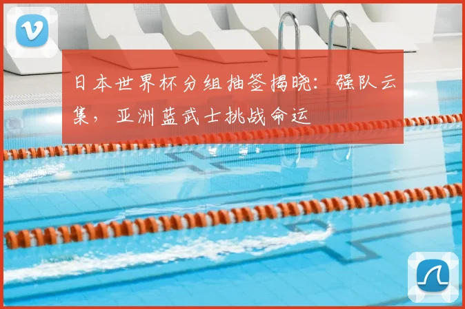 日本世界杯分组抽签揭晓：强队云集，亚洲蓝武士挑战命运