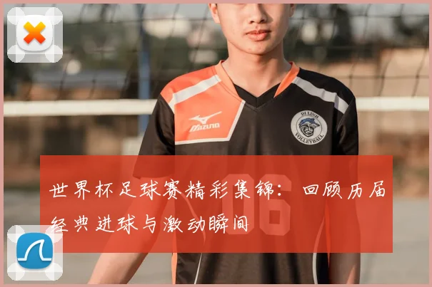 世界杯足球赛精彩集锦:回顾历届经典进球与激动瞬间
