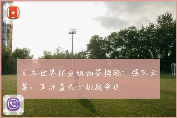 日本世界杯分组抽签揭晓：强队云集，亚洲蓝武士挑战命运