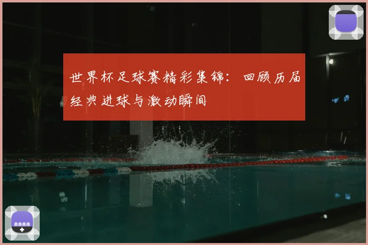 世界杯足球赛精彩集锦:回顾历届经典进球与激动瞬间