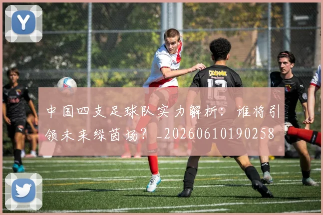 中国四支足球队实力解析:谁将引领未来绿茵场?_20260610190258