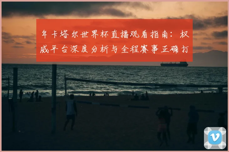 年卡塔尔世界杯直播观看指南:权威平台深度分析与全程赛事正确打开方式