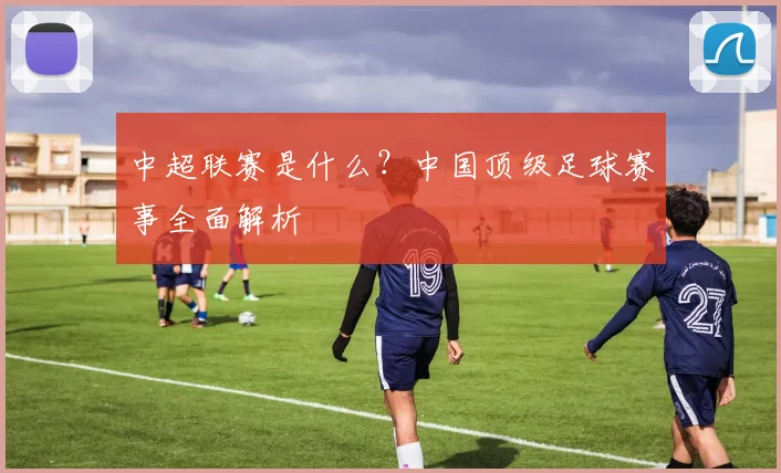 中超联赛是什么?中国顶级足球赛事全面解析