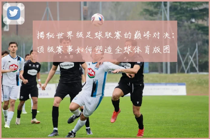 揭秘世界级足球联赛的巅峰对决：顶级赛事如何塑造全球体育版图